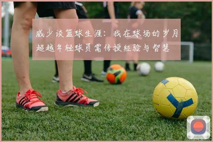 威少谈篮球生涯：我在球场的岁月超越年轻球员需传授经验与智慧