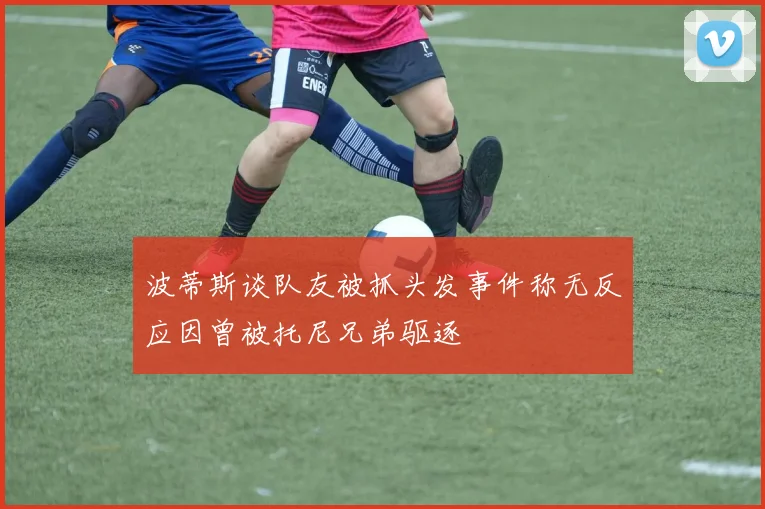波蒂斯谈队友被抓头发事件称无反应因曾被托尼兄弟驱逐