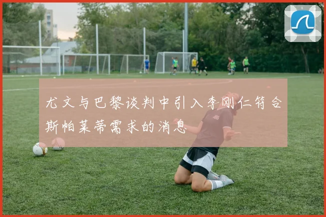 尤文与巴黎谈判中引入李刚仁符合斯帕莱蒂需求的消息