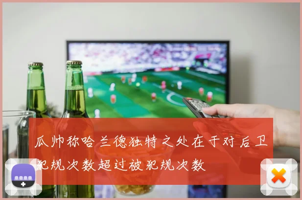 瓜帅称哈兰德独特之处在于对后卫犯规次数超过被犯规次数