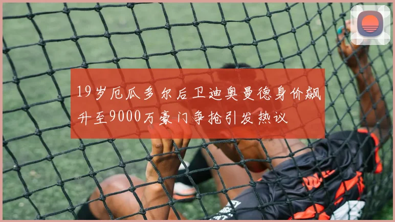 19岁厄瓜多尔后卫迪奥曼德身价飙升至9000万豪门争抢引发热议
