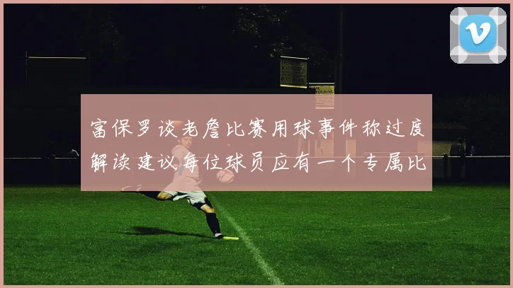 富保罗谈老詹比赛用球事件称过度解读建议每位球员应有一个专属比赛用球
