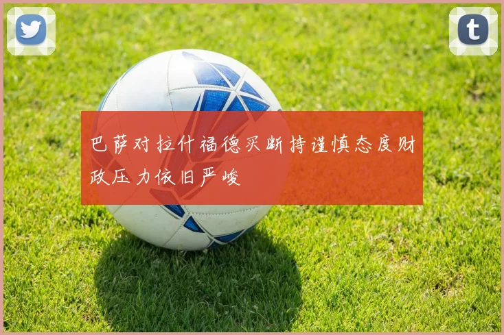 巴萨对拉什福德买断持谨慎态度财政压力依旧严峻