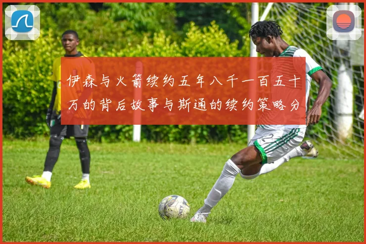 伊森与火箭续约五年八千一百五十万的背后故事与斯通的续约策略分析