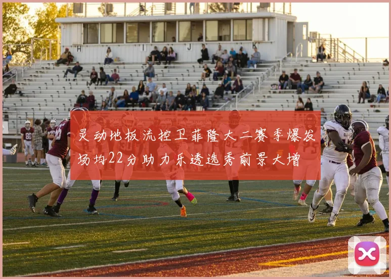 灵动地板流控卫菲隆大二赛季爆发场均22分助力乐透选秀前景大增