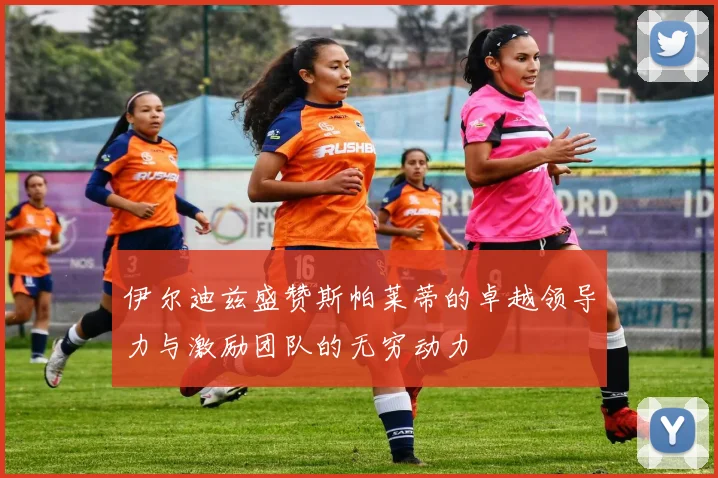 伊尔迪兹盛赞斯帕莱蒂的卓越领导力与激励团队的无穷动力