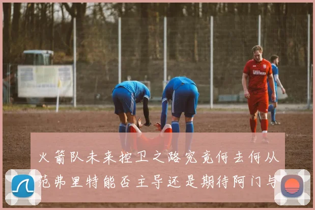 火箭队未来控卫之路究竟何去何从范弗里特能否主导还是期待阿门与谢泼德崛起